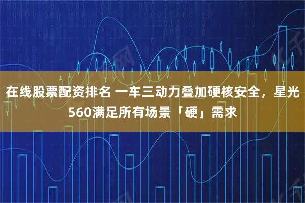 在线股票配资排名 一车三动力叠加硬核安全，星光560满足所有场景「硬」需求