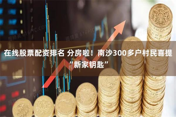 在线股票配资排名 分房啦！南沙300多户村民喜提“新家钥匙”