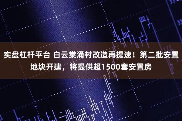 实盘杠杆平台 白云棠涌村改造再提速！第二批安置地块开建，将提供超1500套安置房