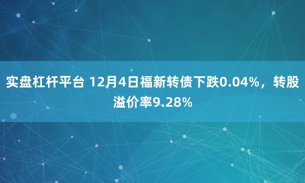 实盘杠杆平台 12月4日福新转债下跌0.04%，转股溢价率9.28%