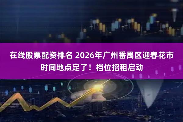 在线股票配资排名 2026年广州番禺区迎春花市时间地点定了！档位招租启动