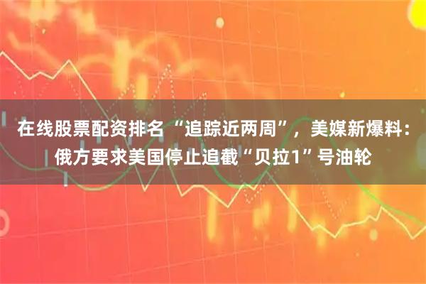 在线股票配资排名 “追踪近两周”，美媒新爆料：俄方要求美国停止追截“贝拉1”号油轮