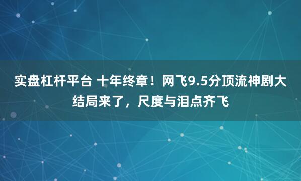 实盘杠杆平台 十年终章！网飞9.5分顶流神剧大结局来了，尺度与泪点齐飞