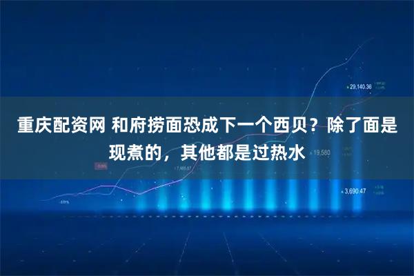 重庆配资网 和府捞面恐成下一个西贝？除了面是现煮的，其他都是过热水