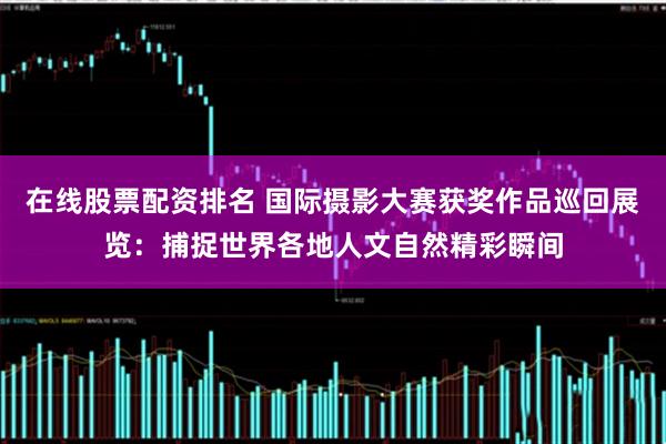 在线股票配资排名 国际摄影大赛获奖作品巡回展览：捕捉世界各地人文自然精彩瞬间