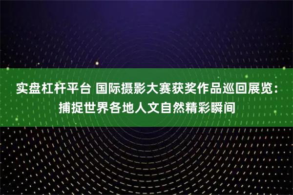 实盘杠杆平台 国际摄影大赛获奖作品巡回展览：捕捉世界各地人文自然精彩瞬间