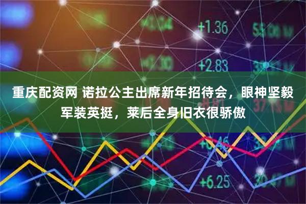 重庆配资网 诺拉公主出席新年招待会，眼神坚毅军装英挺，莱后全身旧衣很骄傲
