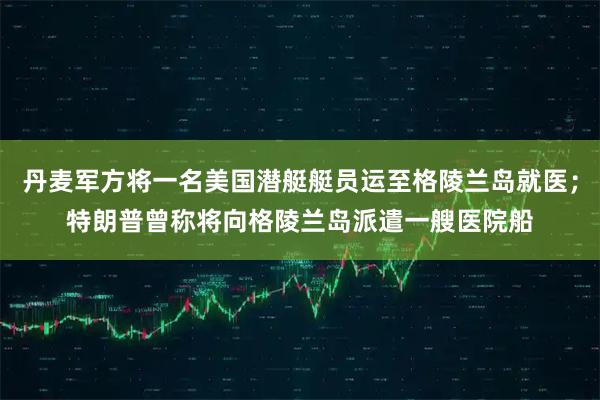 丹麦军方将一名美国潜艇艇员运至格陵兰岛就医；特朗普曾称将向格陵兰岛派遣一艘医院船