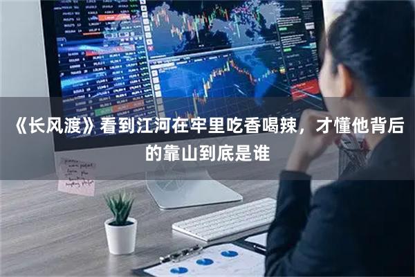 《长风渡》看到江河在牢里吃香喝辣，才懂他背后的靠山到底是谁