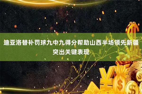 迪亚洛替补罚球九中九得分帮助山西半场领先新疆突出关键表现